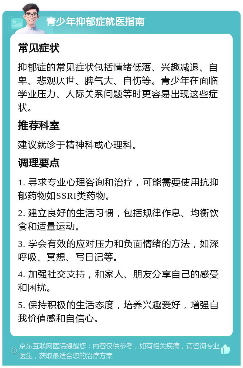 青少年抑郁症就医指南 常见症状 抑郁症的常见症状包括情绪低落、兴趣减退、自卑、悲观厌世、脾气大、自伤等。青少年在面临学业压力、人际关系问题等时更容易出现这些症状。 推荐科室 建议就诊于精神科或心理科。 调理要点 1. 寻求专业心理咨询和治疗，可能需要使用抗抑郁药物如SSRI类药物。 2. 建立良好的生活习惯，包括规律作息、均衡饮食和适量运动。 3. 学会有效的应对压力和负面情绪的方法，如深呼吸、冥想、写日记等。 4. 加强社交支持，和家人、朋友分享自己的感受和困扰。 5. 保持积极的生活态度，培养兴趣爱好，增强自我价值感和自信心。