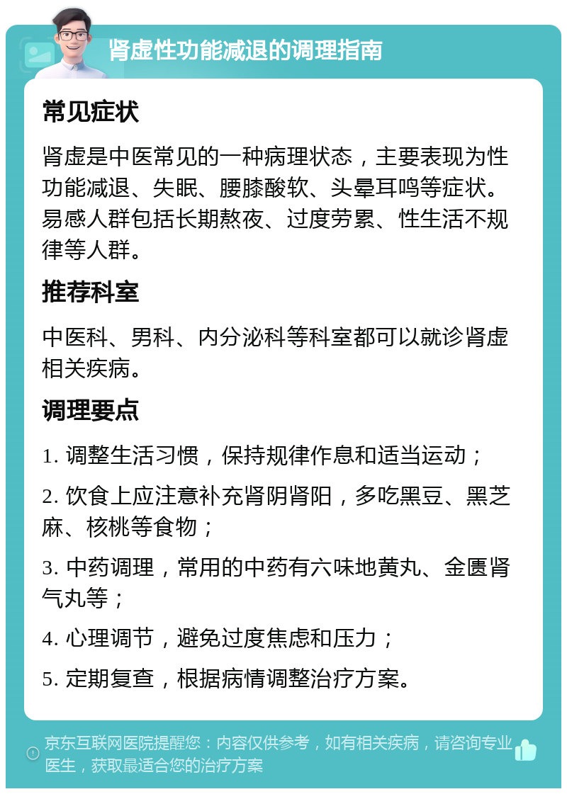 肾虚性功能减退的调理指南 常见症状 肾虚是中医常见的一种病理状态，主要表现为性功能减退、失眠、腰膝酸软、头晕耳鸣等症状。易感人群包括长期熬夜、过度劳累、性生活不规律等人群。 推荐科室 中医科、男科、内分泌科等科室都可以就诊肾虚相关疾病。 调理要点 1. 调整生活习惯，保持规律作息和适当运动； 2. 饮食上应注意补充肾阴肾阳，多吃黑豆、黑芝麻、核桃等食物； 3. 中药调理，常用的中药有六味地黄丸、金匮肾气丸等； 4. 心理调节，避免过度焦虑和压力； 5. 定期复查，根据病情调整治疗方案。