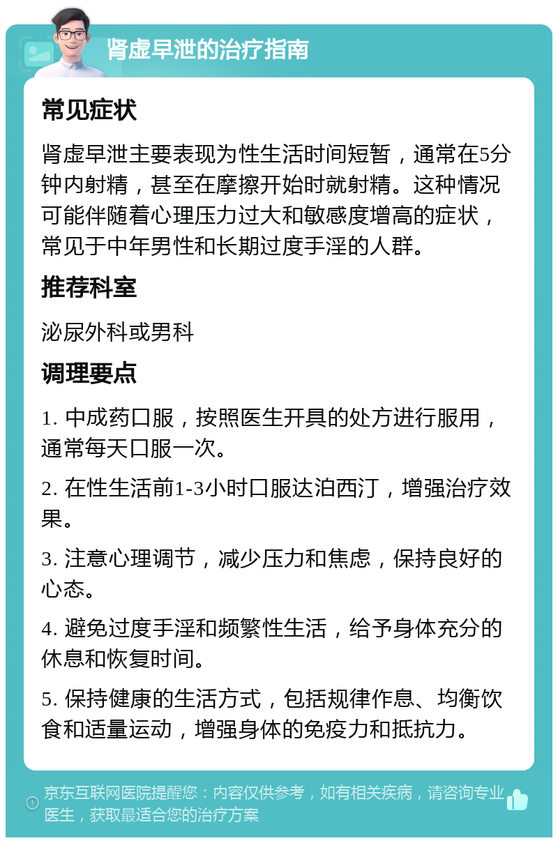 肾虚早泄的治疗指南 常见症状 肾虚早泄主要表现为性生活时间短暂，通常在5分钟内射精，甚至在摩擦开始时就射精。这种情况可能伴随着心理压力过大和敏感度增高的症状，常见于中年男性和长期过度手淫的人群。 推荐科室 泌尿外科或男科 调理要点 1. 中成药口服，按照医生开具的处方进行服用，通常每天口服一次。 2. 在性生活前1-3小时口服达泊西汀，增强治疗效果。 3. 注意心理调节，减少压力和焦虑，保持良好的心态。 4. 避免过度手淫和频繁性生活，给予身体充分的休息和恢复时间。 5. 保持健康的生活方式，包括规律作息、均衡饮食和适量运动，增强身体的免疫力和抵抗力。