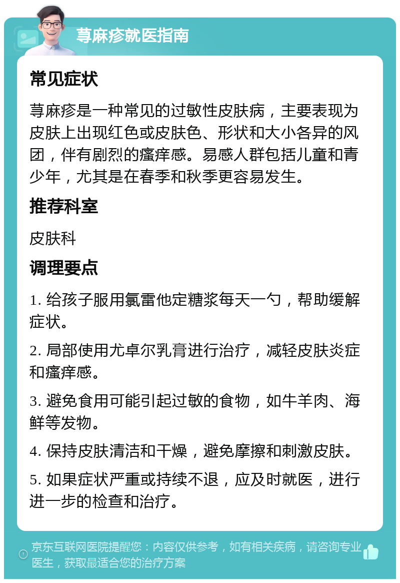 荨麻疹就医指南 常见症状 荨麻疹是一种常见的过敏性皮肤病，主要表现为皮肤上出现红色或皮肤色、形状和大小各异的风团，伴有剧烈的瘙痒感。易感人群包括儿童和青少年，尤其是在春季和秋季更容易发生。 推荐科室 皮肤科 调理要点 1. 给孩子服用氯雷他定糖浆每天一勺，帮助缓解症状。 2. 局部使用尤卓尔乳膏进行治疗，减轻皮肤炎症和瘙痒感。 3. 避免食用可能引起过敏的食物，如牛羊肉、海鲜等发物。 4. 保持皮肤清洁和干燥，避免摩擦和刺激皮肤。 5. 如果症状严重或持续不退，应及时就医，进行进一步的检查和治疗。