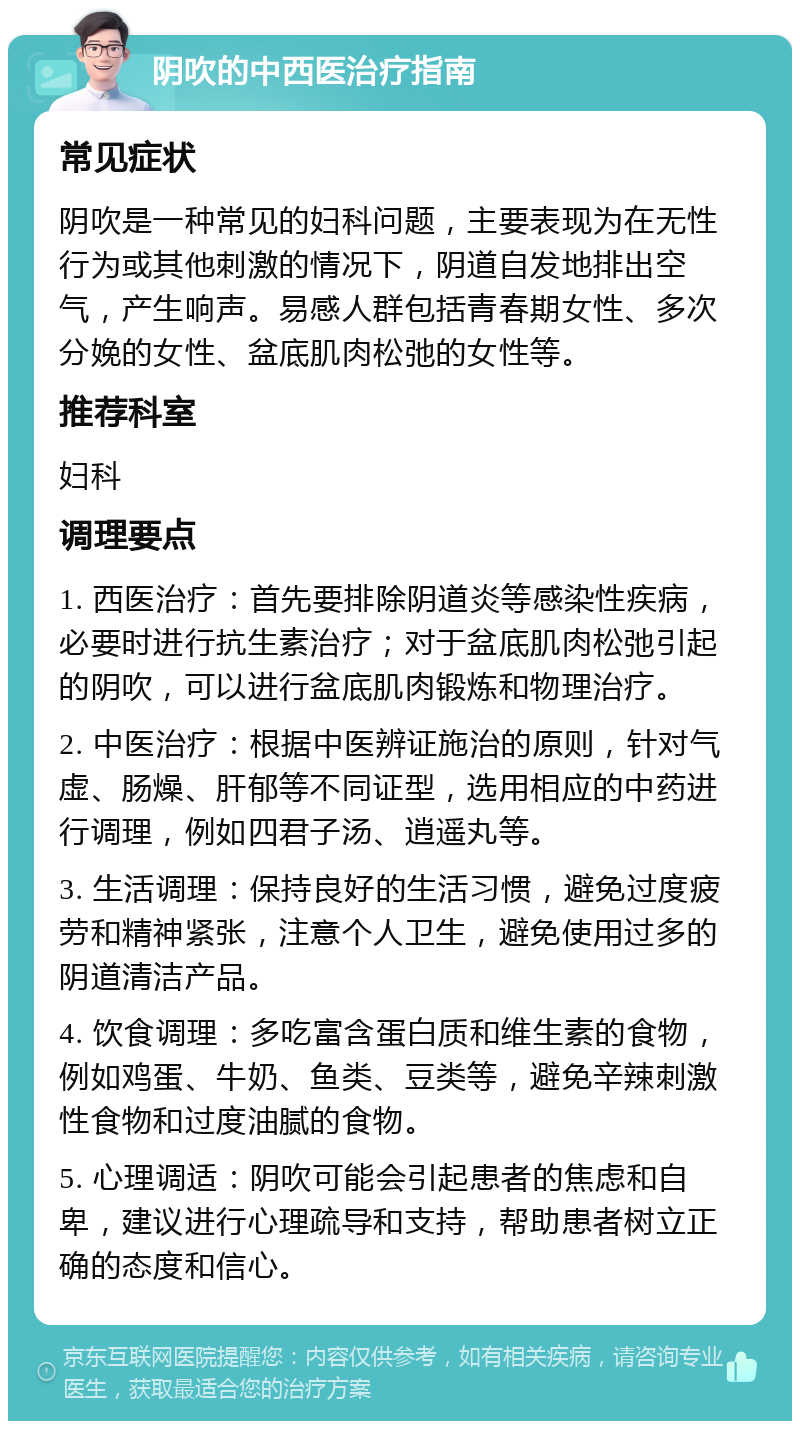 阴吹的中西医治疗指南 常见症状 阴吹是一种常见的妇科问题，主要表现为在无性行为或其他刺激的情况下，阴道自发地排出空气，产生响声。易感人群包括青春期女性、多次分娩的女性、盆底肌肉松弛的女性等。 推荐科室 妇科 调理要点 1. 西医治疗：首先要排除阴道炎等感染性疾病，必要时进行抗生素治疗；对于盆底肌肉松弛引起的阴吹，可以进行盆底肌肉锻炼和物理治疗。 2. 中医治疗：根据中医辨证施治的原则，针对气虚、肠燥、肝郁等不同证型，选用相应的中药进行调理，例如四君子汤、逍遥丸等。 3. 生活调理：保持良好的生活习惯，避免过度疲劳和精神紧张，注意个人卫生，避免使用过多的阴道清洁产品。 4. 饮食调理：多吃富含蛋白质和维生素的食物，例如鸡蛋、牛奶、鱼类、豆类等，避免辛辣刺激性食物和过度油腻的食物。 5. 心理调适：阴吹可能会引起患者的焦虑和自卑，建议进行心理疏导和支持，帮助患者树立正确的态度和信心。