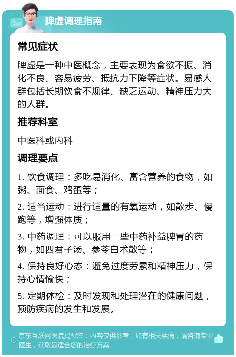 脾虚调理指南 常见症状 脾虚是一种中医概念，主要表现为食欲不振、消化不良、容易疲劳、抵抗力下降等症状。易感人群包括长期饮食不规律、缺乏运动、精神压力大的人群。 推荐科室 中医科或内科 调理要点 1. 饮食调理：多吃易消化、富含营养的食物，如粥、面食、鸡蛋等； 2. 适当运动：进行适量的有氧运动，如散步、慢跑等，增强体质； 3. 中药调理：可以服用一些中药补益脾胃的药物，如四君子汤、参苓白术散等； 4. 保持良好心态：避免过度劳累和精神压力，保持心情愉快； 5. 定期体检：及时发现和处理潜在的健康问题，预防疾病的发生和发展。