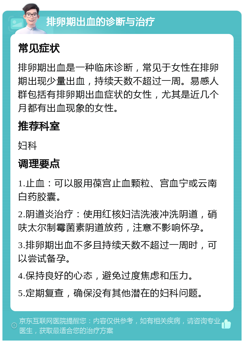 排卵期出血的诊断与治疗 常见症状 排卵期出血是一种临床诊断，常见于女性在排卵期出现少量出血，持续天数不超过一周。易感人群包括有排卵期出血症状的女性，尤其是近几个月都有出血现象的女性。 推荐科室 妇科 调理要点 1.止血：可以服用葆宫止血颗粒、宫血宁或云南白药胶囊。 2.阴道炎治疗：使用红核妇洁洗液冲洗阴道，硝呋太尔制霉菌素阴道放药，注意不影响怀孕。 3.排卵期出血不多且持续天数不超过一周时，可以尝试备孕。 4.保持良好的心态，避免过度焦虑和压力。 5.定期复查，确保没有其他潜在的妇科问题。