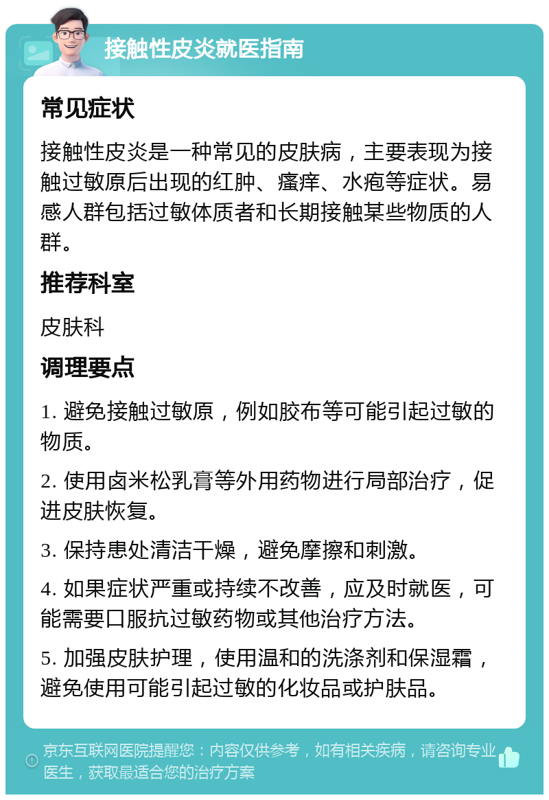 接触性皮炎就医指南 常见症状 接触性皮炎是一种常见的皮肤病，主要表现为接触过敏原后出现的红肿、瘙痒、水疱等症状。易感人群包括过敏体质者和长期接触某些物质的人群。 推荐科室 皮肤科 调理要点 1. 避免接触过敏原，例如胶布等可能引起过敏的物质。 2. 使用卤米松乳膏等外用药物进行局部治疗，促进皮肤恢复。 3. 保持患处清洁干燥，避免摩擦和刺激。 4. 如果症状严重或持续不改善，应及时就医，可能需要口服抗过敏药物或其他治疗方法。 5. 加强皮肤护理，使用温和的洗涤剂和保湿霜，避免使用可能引起过敏的化妆品或护肤品。