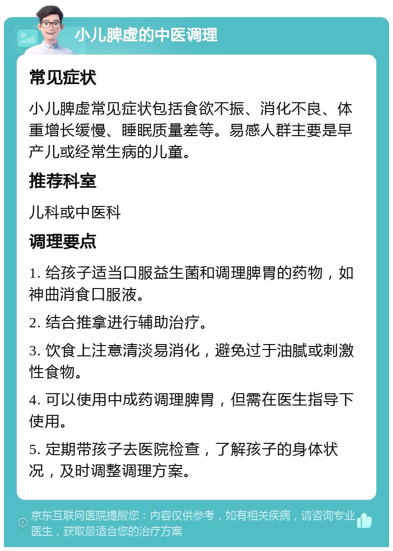 小儿脾虚的中医调理 常见症状 小儿脾虚常见症状包括食欲不振、消化不良、体重增长缓慢、睡眠质量差等。易感人群主要是早产儿或经常生病的儿童。 推荐科室 儿科或中医科 调理要点 1. 给孩子适当口服益生菌和调理脾胃的药物，如神曲消食口服液。 2. 结合推拿进行辅助治疗。 3. 饮食上注意清淡易消化，避免过于油腻或刺激性食物。 4. 可以使用中成药调理脾胃，但需在医生指导下使用。 5. 定期带孩子去医院检查，了解孩子的身体状况，及时调整调理方案。