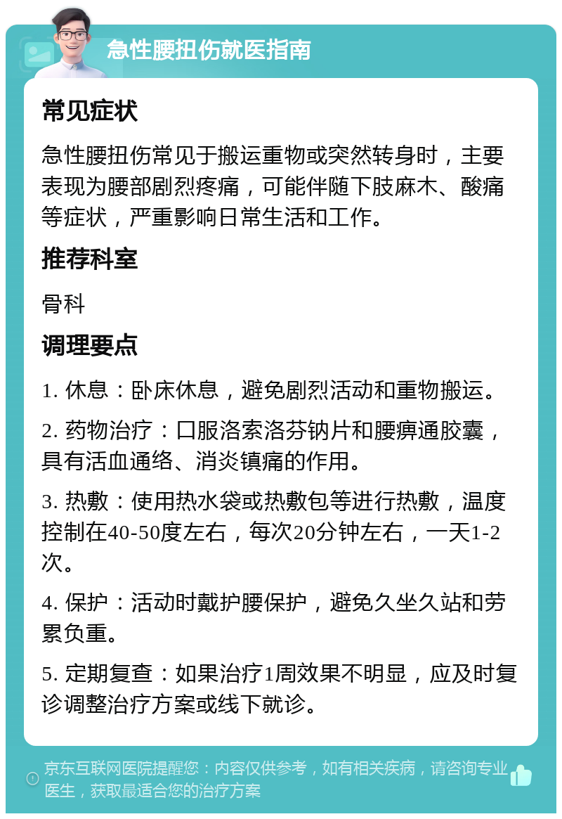 急性腰扭伤就医指南 常见症状 急性腰扭伤常见于搬运重物或突然转身时，主要表现为腰部剧烈疼痛，可能伴随下肢麻木、酸痛等症状，严重影响日常生活和工作。 推荐科室 骨科 调理要点 1. 休息：卧床休息，避免剧烈活动和重物搬运。 2. 药物治疗：口服洛索洛芬钠片和腰痹通胶囊，具有活血通络、消炎镇痛的作用。 3. 热敷：使用热水袋或热敷包等进行热敷，温度控制在40-50度左右，每次20分钟左右，一天1-2次。 4. 保护：活动时戴护腰保护，避免久坐久站和劳累负重。 5. 定期复查：如果治疗1周效果不明显，应及时复诊调整治疗方案或线下就诊。