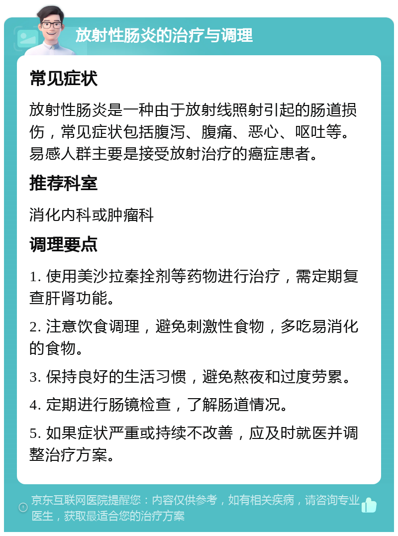 放射性肠炎的治疗与调理 常见症状 放射性肠炎是一种由于放射线照射引起的肠道损伤，常见症状包括腹泻、腹痛、恶心、呕吐等。易感人群主要是接受放射治疗的癌症患者。 推荐科室 消化内科或肿瘤科 调理要点 1. 使用美沙拉秦拴剂等药物进行治疗，需定期复查肝肾功能。 2. 注意饮食调理，避免刺激性食物，多吃易消化的食物。 3. 保持良好的生活习惯，避免熬夜和过度劳累。 4. 定期进行肠镜检查，了解肠道情况。 5. 如果症状严重或持续不改善，应及时就医并调整治疗方案。