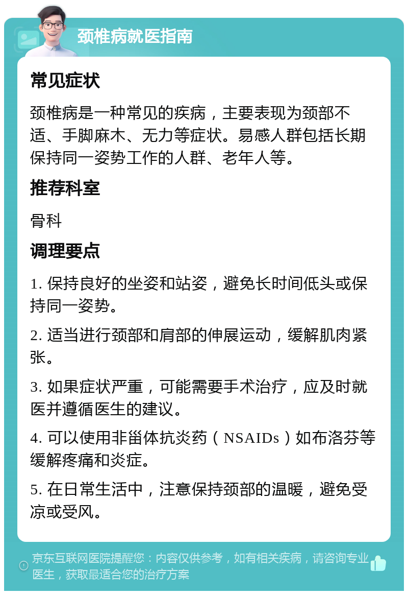 颈椎病就医指南 常见症状 颈椎病是一种常见的疾病，主要表现为颈部不适、手脚麻木、无力等症状。易感人群包括长期保持同一姿势工作的人群、老年人等。 推荐科室 骨科 调理要点 1. 保持良好的坐姿和站姿，避免长时间低头或保持同一姿势。 2. 适当进行颈部和肩部的伸展运动，缓解肌肉紧张。 3. 如果症状严重，可能需要手术治疗，应及时就医并遵循医生的建议。 4. 可以使用非甾体抗炎药（NSAIDs）如布洛芬等缓解疼痛和炎症。 5. 在日常生活中，注意保持颈部的温暖，避免受凉或受风。