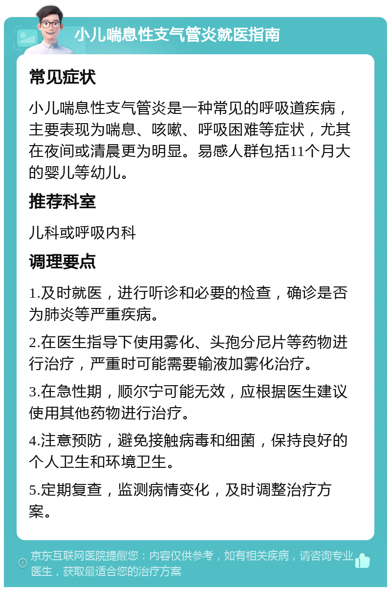 小儿喘息性支气管炎就医指南 常见症状 小儿喘息性支气管炎是一种常见的呼吸道疾病，主要表现为喘息、咳嗽、呼吸困难等症状，尤其在夜间或清晨更为明显。易感人群包括11个月大的婴儿等幼儿。 推荐科室 儿科或呼吸内科 调理要点 1.及时就医，进行听诊和必要的检查，确诊是否为肺炎等严重疾病。 2.在医生指导下使用雾化、头孢分尼片等药物进行治疗，严重时可能需要输液加雾化治疗。 3.在急性期，顺尔宁可能无效，应根据医生建议使用其他药物进行治疗。 4.注意预防，避免接触病毒和细菌，保持良好的个人卫生和环境卫生。 5.定期复查，监测病情变化，及时调整治疗方案。