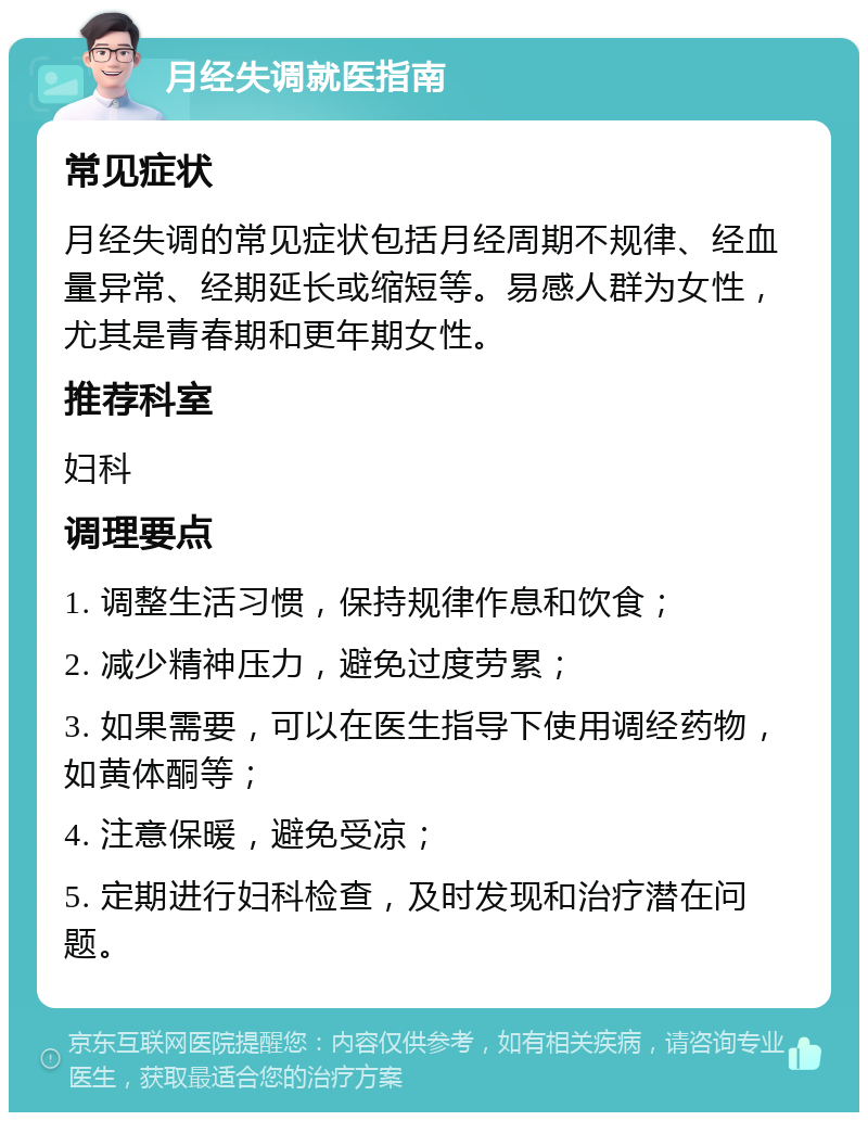 月经失调就医指南 常见症状 月经失调的常见症状包括月经周期不规律、经血量异常、经期延长或缩短等。易感人群为女性，尤其是青春期和更年期女性。 推荐科室 妇科 调理要点 1. 调整生活习惯，保持规律作息和饮食； 2. 减少精神压力，避免过度劳累； 3. 如果需要，可以在医生指导下使用调经药物，如黄体酮等； 4. 注意保暖，避免受凉； 5. 定期进行妇科检查，及时发现和治疗潜在问题。