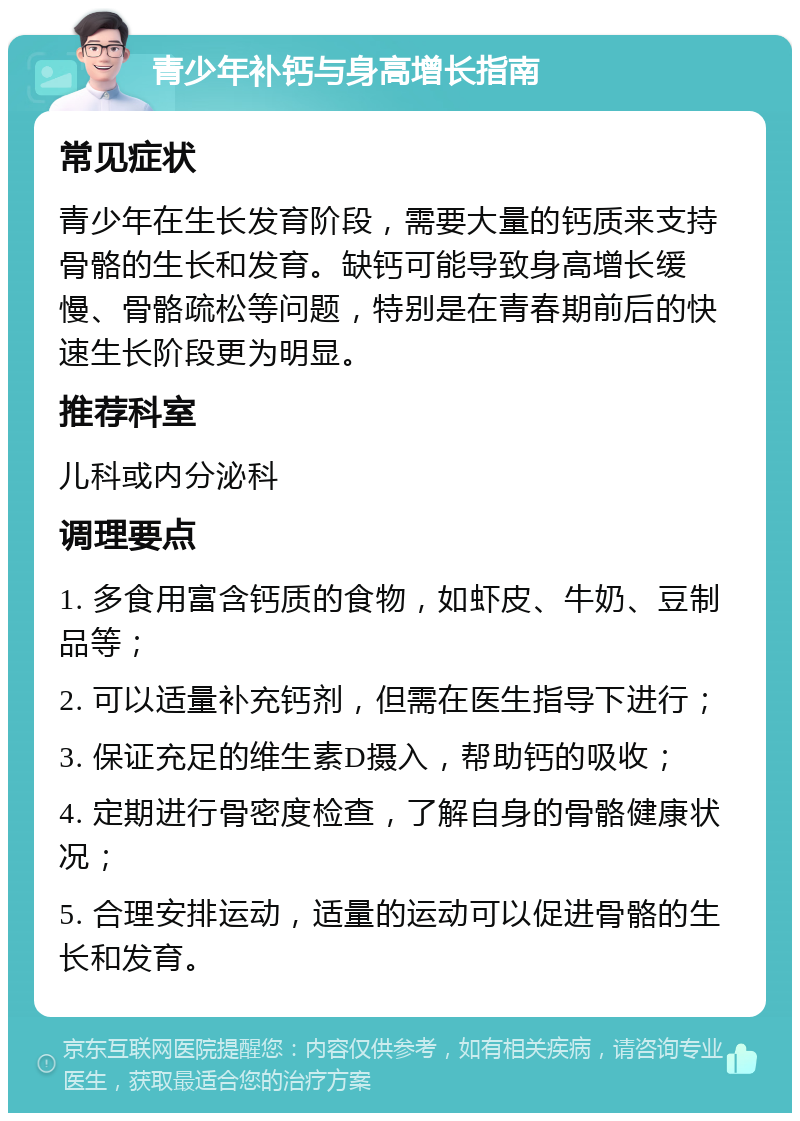 青少年补钙与身高增长指南 常见症状 青少年在生长发育阶段，需要大量的钙质来支持骨骼的生长和发育。缺钙可能导致身高增长缓慢、骨骼疏松等问题，特别是在青春期前后的快速生长阶段更为明显。 推荐科室 儿科或内分泌科 调理要点 1. 多食用富含钙质的食物，如虾皮、牛奶、豆制品等； 2. 可以适量补充钙剂，但需在医生指导下进行； 3. 保证充足的维生素D摄入，帮助钙的吸收； 4. 定期进行骨密度检查，了解自身的骨骼健康状况； 5. 合理安排运动，适量的运动可以促进骨骼的生长和发育。