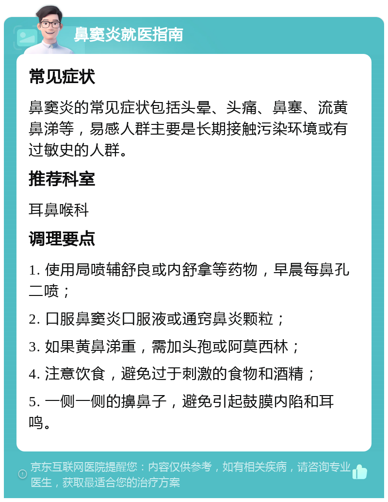 鼻窦炎就医指南 常见症状 鼻窦炎的常见症状包括头晕、头痛、鼻塞、流黄鼻涕等，易感人群主要是长期接触污染环境或有过敏史的人群。 推荐科室 耳鼻喉科 调理要点 1. 使用局喷辅舒良或内舒拿等药物，早晨每鼻孔二喷； 2. 口服鼻窦炎口服液或通窍鼻炎颗粒； 3. 如果黄鼻涕重，需加头孢或阿莫西林； 4. 注意饮食，避免过于刺激的食物和酒精； 5. 一侧一侧的擤鼻子，避免引起鼓膜内陷和耳鸣。