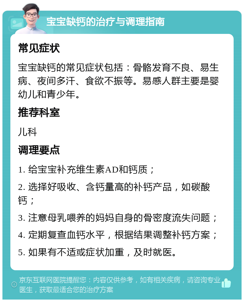 宝宝缺钙的治疗与调理指南 常见症状 宝宝缺钙的常见症状包括：骨骼发育不良、易生病、夜间多汗、食欲不振等。易感人群主要是婴幼儿和青少年。 推荐科室 儿科 调理要点 1. 给宝宝补充维生素AD和钙质； 2. 选择好吸收、含钙量高的补钙产品，如碳酸钙； 3. 注意母乳喂养的妈妈自身的骨密度流失问题； 4. 定期复查血钙水平，根据结果调整补钙方案； 5. 如果有不适或症状加重，及时就医。