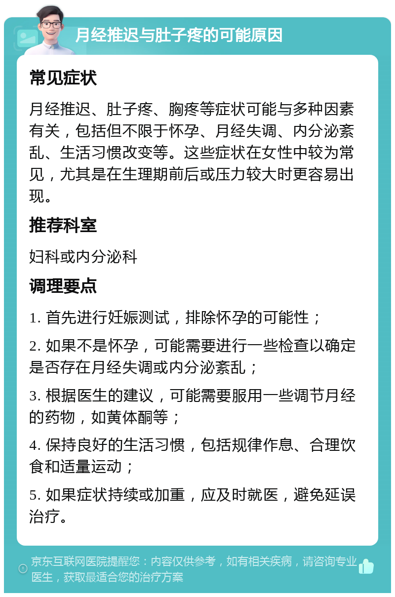 月经推迟与肚子疼的可能原因 常见症状 月经推迟、肚子疼、胸疼等症状可能与多种因素有关，包括但不限于怀孕、月经失调、内分泌紊乱、生活习惯改变等。这些症状在女性中较为常见，尤其是在生理期前后或压力较大时更容易出现。 推荐科室 妇科或内分泌科 调理要点 1. 首先进行妊娠测试，排除怀孕的可能性； 2. 如果不是怀孕，可能需要进行一些检查以确定是否存在月经失调或内分泌紊乱； 3. 根据医生的建议，可能需要服用一些调节月经的药物，如黄体酮等； 4. 保持良好的生活习惯，包括规律作息、合理饮食和适量运动； 5. 如果症状持续或加重，应及时就医，避免延误治疗。