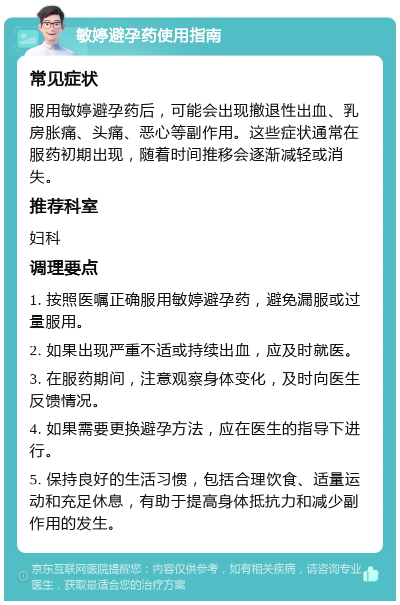 敏婷避孕药使用指南 常见症状 服用敏婷避孕药后，可能会出现撤退性出血、乳房胀痛、头痛、恶心等副作用。这些症状通常在服药初期出现，随着时间推移会逐渐减轻或消失。 推荐科室 妇科 调理要点 1. 按照医嘱正确服用敏婷避孕药，避免漏服或过量服用。 2. 如果出现严重不适或持续出血，应及时就医。 3. 在服药期间，注意观察身体变化，及时向医生反馈情况。 4. 如果需要更换避孕方法，应在医生的指导下进行。 5. 保持良好的生活习惯，包括合理饮食、适量运动和充足休息，有助于提高身体抵抗力和减少副作用的发生。