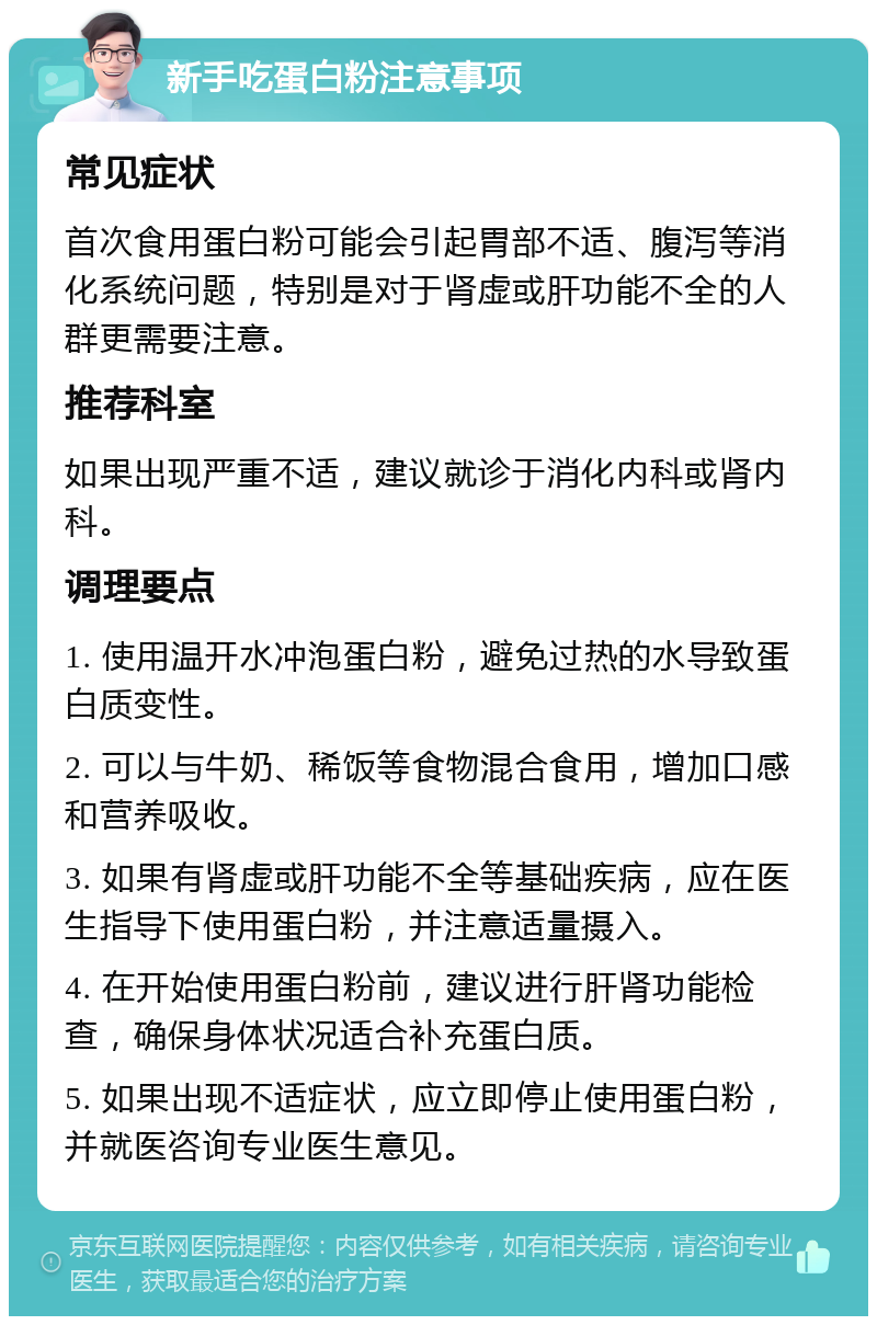 新手吃蛋白粉注意事项 常见症状 首次食用蛋白粉可能会引起胃部不适、腹泻等消化系统问题，特别是对于肾虚或肝功能不全的人群更需要注意。 推荐科室 如果出现严重不适，建议就诊于消化内科或肾内科。 调理要点 1. 使用温开水冲泡蛋白粉，避免过热的水导致蛋白质变性。 2. 可以与牛奶、稀饭等食物混合食用，增加口感和营养吸收。 3. 如果有肾虚或肝功能不全等基础疾病，应在医生指导下使用蛋白粉，并注意适量摄入。 4. 在开始使用蛋白粉前，建议进行肝肾功能检查，确保身体状况适合补充蛋白质。 5. 如果出现不适症状，应立即停止使用蛋白粉，并就医咨询专业医生意见。