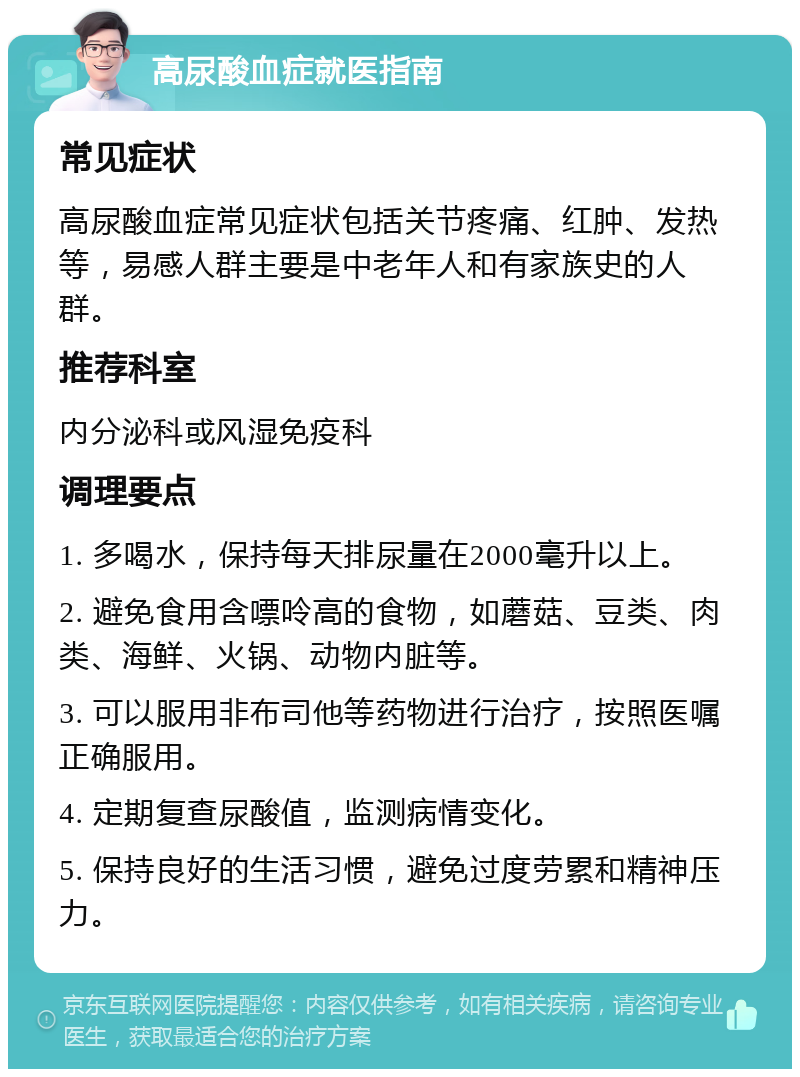 高尿酸血症就医指南 常见症状 高尿酸血症常见症状包括关节疼痛、红肿、发热等，易感人群主要是中老年人和有家族史的人群。 推荐科室 内分泌科或风湿免疫科 调理要点 1. 多喝水，保持每天排尿量在2000毫升以上。 2. 避免食用含嘌呤高的食物，如蘑菇、豆类、肉类、海鲜、火锅、动物内脏等。 3. 可以服用非布司他等药物进行治疗，按照医嘱正确服用。 4. 定期复查尿酸值，监测病情变化。 5. 保持良好的生活习惯，避免过度劳累和精神压力。