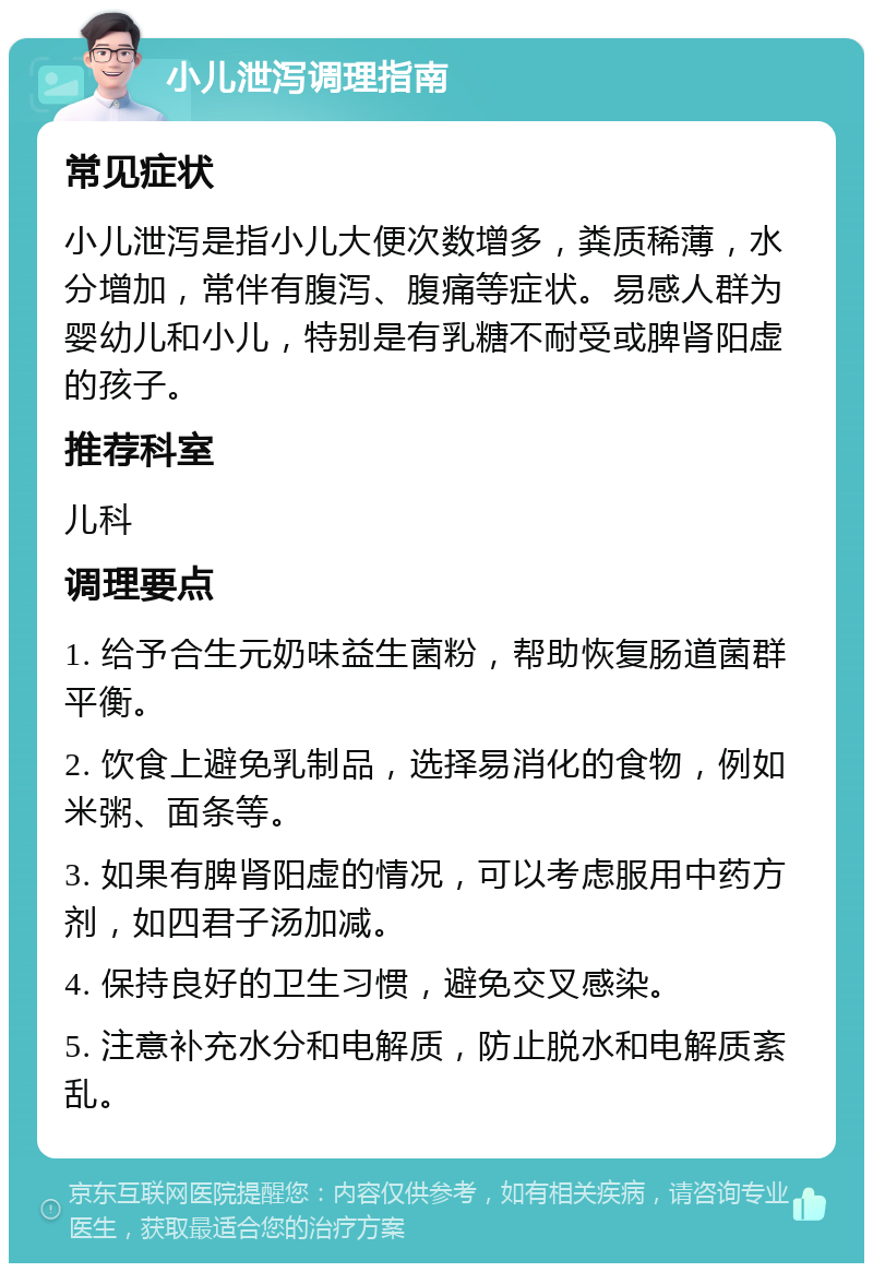 小儿泄泻调理指南 常见症状 小儿泄泻是指小儿大便次数增多，粪质稀薄，水分增加，常伴有腹泻、腹痛等症状。易感人群为婴幼儿和小儿，特别是有乳糖不耐受或脾肾阳虚的孩子。 推荐科室 儿科 调理要点 1. 给予合生元奶味益生菌粉，帮助恢复肠道菌群平衡。 2. 饮食上避免乳制品，选择易消化的食物，例如米粥、面条等。 3. 如果有脾肾阳虚的情况，可以考虑服用中药方剂，如四君子汤加减。 4. 保持良好的卫生习惯，避免交叉感染。 5. 注意补充水分和电解质，防止脱水和电解质紊乱。