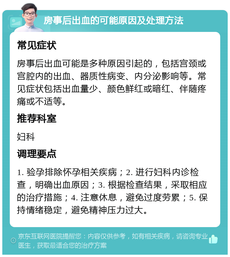 房事后出血的可能原因及处理方法 常见症状 房事后出血可能是多种原因引起的，包括宫颈或宫腔内的出血、器质性病变、内分泌影响等。常见症状包括出血量少、颜色鲜红或暗红、伴随疼痛或不适等。 推荐科室 妇科 调理要点 1. 验孕排除怀孕相关疾病；2. 进行妇科内诊检查，明确出血原因；3. 根据检查结果，采取相应的治疗措施；4. 注意休息，避免过度劳累；5. 保持情绪稳定，避免精神压力过大。