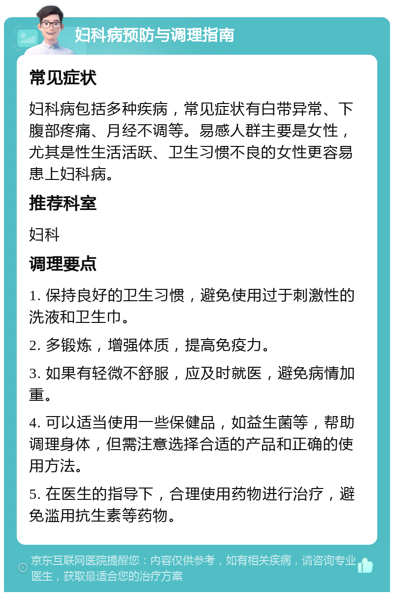 妇科病预防与调理指南 常见症状 妇科病包括多种疾病，常见症状有白带异常、下腹部疼痛、月经不调等。易感人群主要是女性，尤其是性生活活跃、卫生习惯不良的女性更容易患上妇科病。 推荐科室 妇科 调理要点 1. 保持良好的卫生习惯，避免使用过于刺激性的洗液和卫生巾。 2. 多锻炼，增强体质，提高免疫力。 3. 如果有轻微不舒服，应及时就医，避免病情加重。 4. 可以适当使用一些保健品，如益生菌等，帮助调理身体，但需注意选择合适的产品和正确的使用方法。 5. 在医生的指导下，合理使用药物进行治疗，避免滥用抗生素等药物。