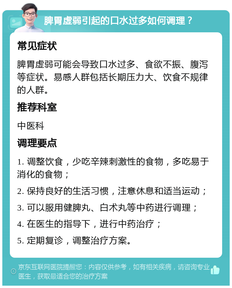 脾胃虚弱引起的口水过多如何调理？ 常见症状 脾胃虚弱可能会导致口水过多、食欲不振、腹泻等症状。易感人群包括长期压力大、饮食不规律的人群。 推荐科室 中医科 调理要点 1. 调整饮食，少吃辛辣刺激性的食物，多吃易于消化的食物； 2. 保持良好的生活习惯，注意休息和适当运动； 3. 可以服用健脾丸、白术丸等中药进行调理； 4. 在医生的指导下，进行中药治疗； 5. 定期复诊，调整治疗方案。