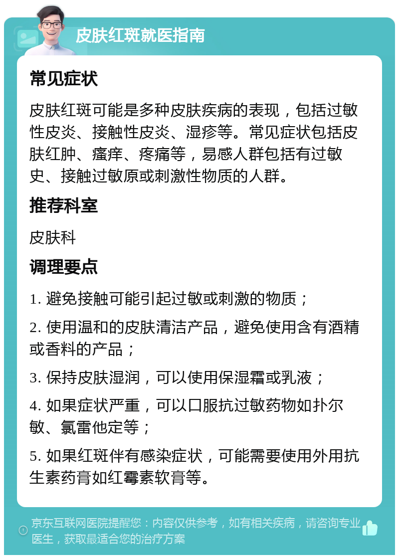 皮肤红斑就医指南 常见症状 皮肤红斑可能是多种皮肤疾病的表现，包括过敏性皮炎、接触性皮炎、湿疹等。常见症状包括皮肤红肿、瘙痒、疼痛等，易感人群包括有过敏史、接触过敏原或刺激性物质的人群。 推荐科室 皮肤科 调理要点 1. 避免接触可能引起过敏或刺激的物质； 2. 使用温和的皮肤清洁产品，避免使用含有酒精或香料的产品； 3. 保持皮肤湿润，可以使用保湿霜或乳液； 4. 如果症状严重，可以口服抗过敏药物如扑尔敏、氯雷他定等； 5. 如果红斑伴有感染症状，可能需要使用外用抗生素药膏如红霉素软膏等。