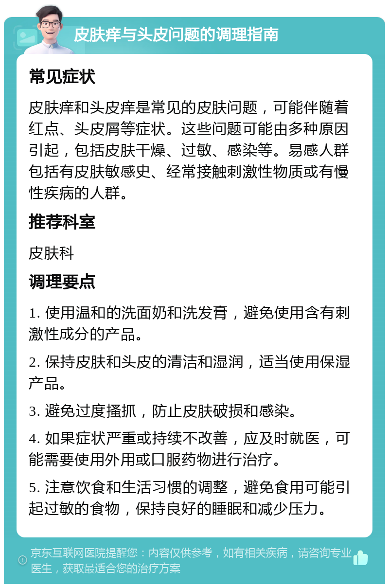 皮肤痒与头皮问题的调理指南 常见症状 皮肤痒和头皮痒是常见的皮肤问题，可能伴随着红点、头皮屑等症状。这些问题可能由多种原因引起，包括皮肤干燥、过敏、感染等。易感人群包括有皮肤敏感史、经常接触刺激性物质或有慢性疾病的人群。 推荐科室 皮肤科 调理要点 1. 使用温和的洗面奶和洗发膏，避免使用含有刺激性成分的产品。 2. 保持皮肤和头皮的清洁和湿润，适当使用保湿产品。 3. 避免过度搔抓，防止皮肤破损和感染。 4. 如果症状严重或持续不改善，应及时就医，可能需要使用外用或口服药物进行治疗。 5. 注意饮食和生活习惯的调整，避免食用可能引起过敏的食物，保持良好的睡眠和减少压力。