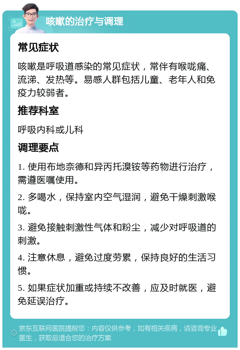 咳嗽的治疗与调理 常见症状 咳嗽是呼吸道感染的常见症状，常伴有喉咙痛、流涕、发热等。易感人群包括儿童、老年人和免疫力较弱者。 推荐科室 呼吸内科或儿科 调理要点 1. 使用布地奈德和异丙托溴铵等药物进行治疗，需遵医嘱使用。 2. 多喝水，保持室内空气湿润，避免干燥刺激喉咙。 3. 避免接触刺激性气体和粉尘，减少对呼吸道的刺激。 4. 注意休息，避免过度劳累，保持良好的生活习惯。 5. 如果症状加重或持续不改善，应及时就医，避免延误治疗。