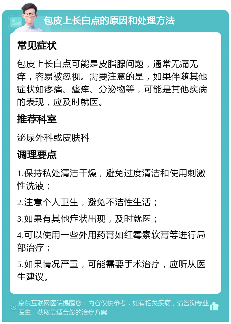 包皮上长白点的原因和处理方法 常见症状 包皮上长白点可能是皮脂腺问题，通常无痛无痒，容易被忽视。需要注意的是，如果伴随其他症状如疼痛、瘙痒、分泌物等，可能是其他疾病的表现，应及时就医。 推荐科室 泌尿外科或皮肤科 调理要点 1.保持私处清洁干燥，避免过度清洁和使用刺激性洗液； 2.注意个人卫生，避免不洁性生活； 3.如果有其他症状出现，及时就医； 4.可以使用一些外用药膏如红霉素软膏等进行局部治疗； 5.如果情况严重，可能需要手术治疗，应听从医生建议。