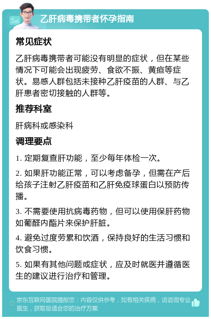 乙肝病毒携带者怀孕指南 常见症状 乙肝病毒携带者可能没有明显的症状，但在某些情况下可能会出现疲劳、食欲不振、黄疸等症状。易感人群包括未接种乙肝疫苗的人群、与乙肝患者密切接触的人群等。 推荐科室 肝病科或感染科 调理要点 1. 定期复查肝功能，至少每年体检一次。 2. 如果肝功能正常，可以考虑备孕，但需在产后给孩子注射乙肝疫苗和乙肝免疫球蛋白以预防传播。 3. 不需要使用抗病毒药物，但可以使用保肝药物如葡醛内酯片来保护肝脏。 4. 避免过度劳累和饮酒，保持良好的生活习惯和饮食习惯。 5. 如果有其他问题或症状，应及时就医并遵循医生的建议进行治疗和管理。