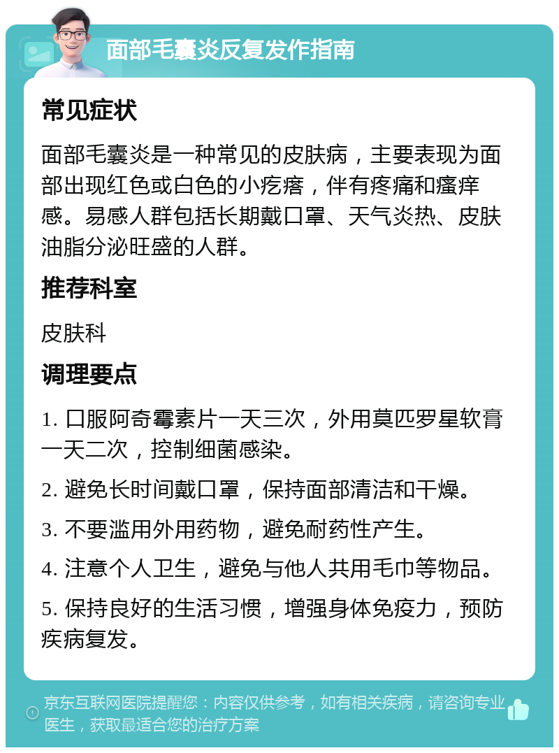 面部毛囊炎反复发作指南 常见症状 面部毛囊炎是一种常见的皮肤病，主要表现为面部出现红色或白色的小疙瘩，伴有疼痛和瘙痒感。易感人群包括长期戴口罩、天气炎热、皮肤油脂分泌旺盛的人群。 推荐科室 皮肤科 调理要点 1. 口服阿奇霉素片一天三次，外用莫匹罗星软膏一天二次，控制细菌感染。 2. 避免长时间戴口罩，保持面部清洁和干燥。 3. 不要滥用外用药物，避免耐药性产生。 4. 注意个人卫生，避免与他人共用毛巾等物品。 5. 保持良好的生活习惯，增强身体免疫力，预防疾病复发。