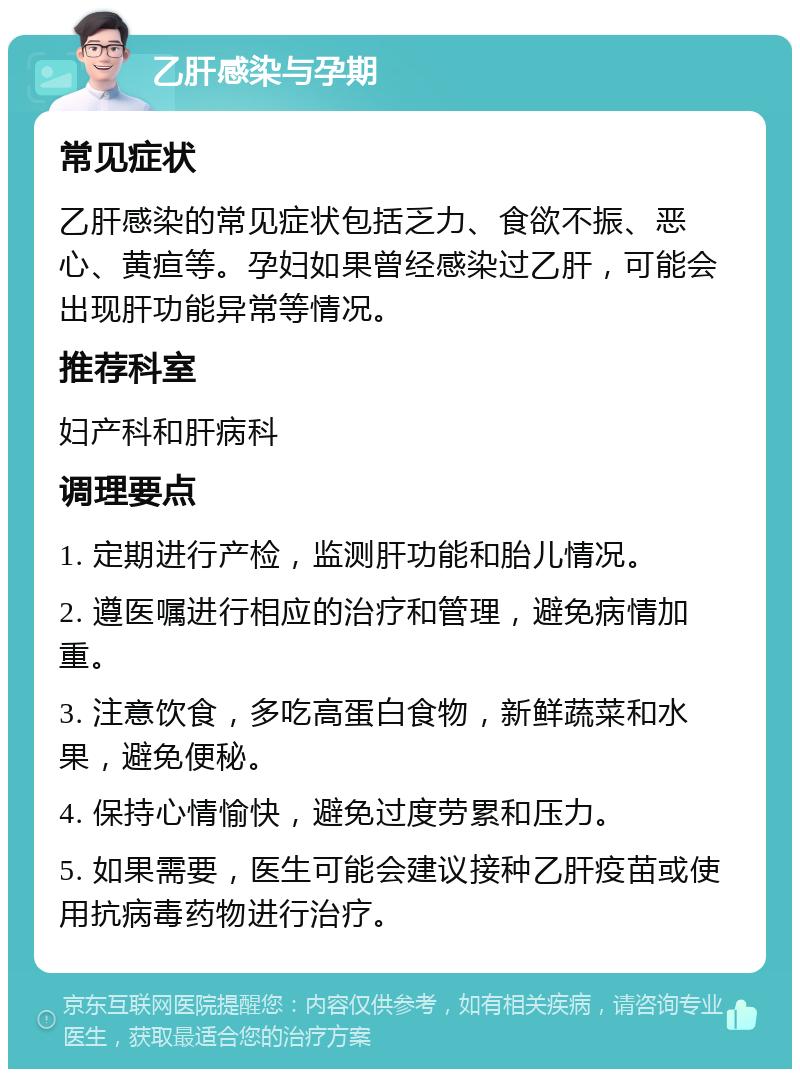 乙肝感染与孕期 常见症状 乙肝感染的常见症状包括乏力、食欲不振、恶心、黄疸等。孕妇如果曾经感染过乙肝，可能会出现肝功能异常等情况。 推荐科室 妇产科和肝病科 调理要点 1. 定期进行产检，监测肝功能和胎儿情况。 2. 遵医嘱进行相应的治疗和管理，避免病情加重。 3. 注意饮食，多吃高蛋白食物，新鲜蔬菜和水果，避免便秘。 4. 保持心情愉快，避免过度劳累和压力。 5. 如果需要，医生可能会建议接种乙肝疫苗或使用抗病毒药物进行治疗。