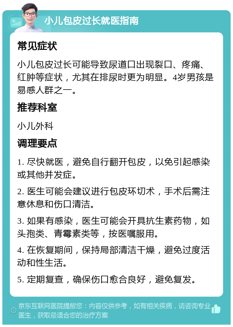 小儿包皮过长就医指南 常见症状 小儿包皮过长可能导致尿道口出现裂口、疼痛、红肿等症状，尤其在排尿时更为明显。4岁男孩是易感人群之一。 推荐科室 小儿外科 调理要点 1. 尽快就医，避免自行翻开包皮，以免引起感染或其他并发症。 2. 医生可能会建议进行包皮环切术，手术后需注意休息和伤口清洁。 3. 如果有感染，医生可能会开具抗生素药物，如头孢类、青霉素类等，按医嘱服用。 4. 在恢复期间，保持局部清洁干燥，避免过度活动和性生活。 5. 定期复查，确保伤口愈合良好，避免复发。