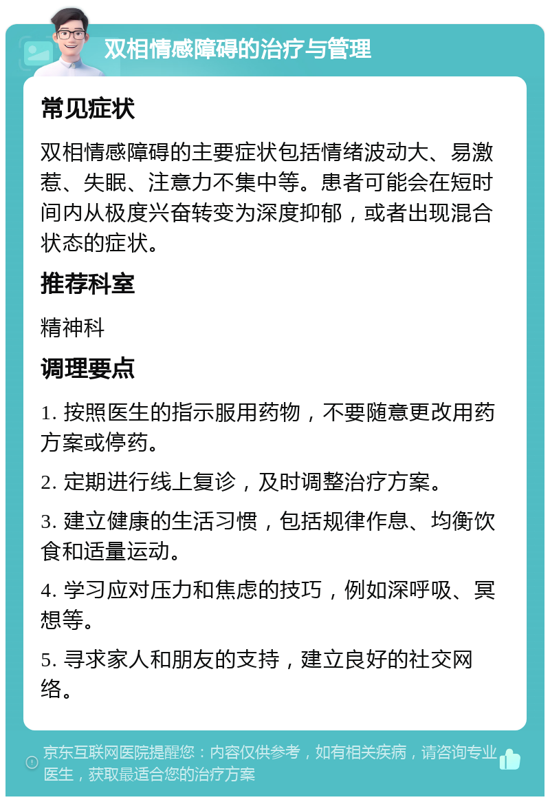 双相情感障碍的治疗与管理 常见症状 双相情感障碍的主要症状包括情绪波动大、易激惹、失眠、注意力不集中等。患者可能会在短时间内从极度兴奋转变为深度抑郁，或者出现混合状态的症状。 推荐科室 精神科 调理要点 1. 按照医生的指示服用药物，不要随意更改用药方案或停药。 2. 定期进行线上复诊，及时调整治疗方案。 3. 建立健康的生活习惯，包括规律作息、均衡饮食和适量运动。 4. 学习应对压力和焦虑的技巧，例如深呼吸、冥想等。 5. 寻求家人和朋友的支持，建立良好的社交网络。