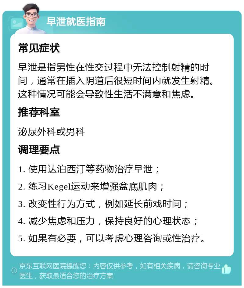 早泄就医指南 常见症状 早泄是指男性在性交过程中无法控制射精的时间，通常在插入阴道后很短时间内就发生射精。这种情况可能会导致性生活不满意和焦虑。 推荐科室 泌尿外科或男科 调理要点 1. 使用达泊西汀等药物治疗早泄； 2. 练习Kegel运动来增强盆底肌肉； 3. 改变性行为方式，例如延长前戏时间； 4. 减少焦虑和压力，保持良好的心理状态； 5. 如果有必要，可以考虑心理咨询或性治疗。