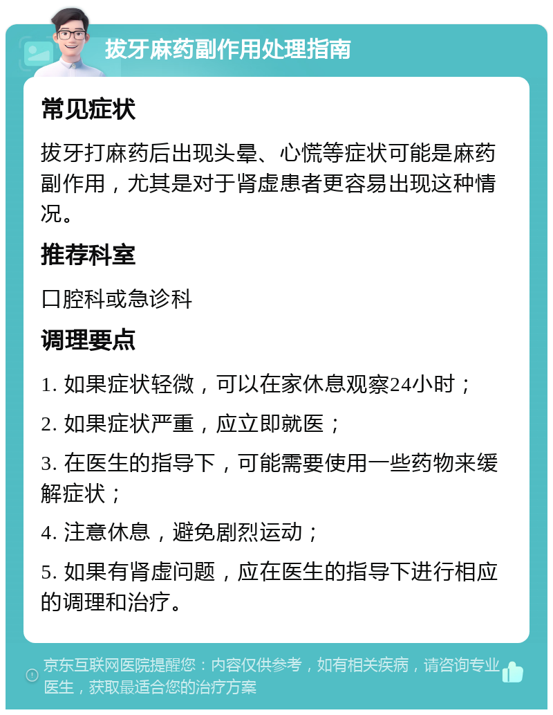 拔牙麻药副作用处理指南 常见症状 拔牙打麻药后出现头晕、心慌等症状可能是麻药副作用，尤其是对于肾虚患者更容易出现这种情况。 推荐科室 口腔科或急诊科 调理要点 1. 如果症状轻微，可以在家休息观察24小时； 2. 如果症状严重，应立即就医； 3. 在医生的指导下，可能需要使用一些药物来缓解症状； 4. 注意休息，避免剧烈运动； 5. 如果有肾虚问题，应在医生的指导下进行相应的调理和治疗。