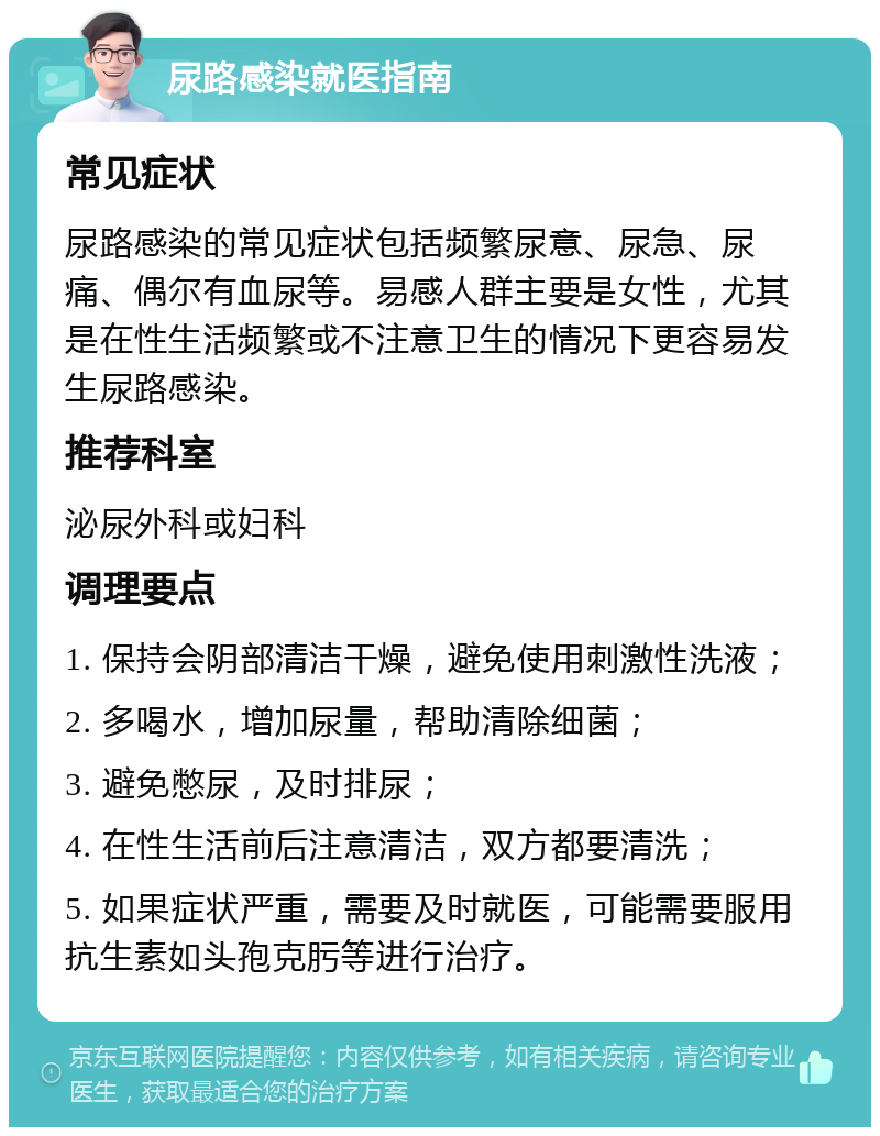 尿路感染就医指南 常见症状 尿路感染的常见症状包括频繁尿意、尿急、尿痛、偶尔有血尿等。易感人群主要是女性，尤其是在性生活频繁或不注意卫生的情况下更容易发生尿路感染。 推荐科室 泌尿外科或妇科 调理要点 1. 保持会阴部清洁干燥，避免使用刺激性洗液； 2. 多喝水，增加尿量，帮助清除细菌； 3. 避免憋尿，及时排尿； 4. 在性生活前后注意清洁，双方都要清洗； 5. 如果症状严重，需要及时就医，可能需要服用抗生素如头孢克肟等进行治疗。