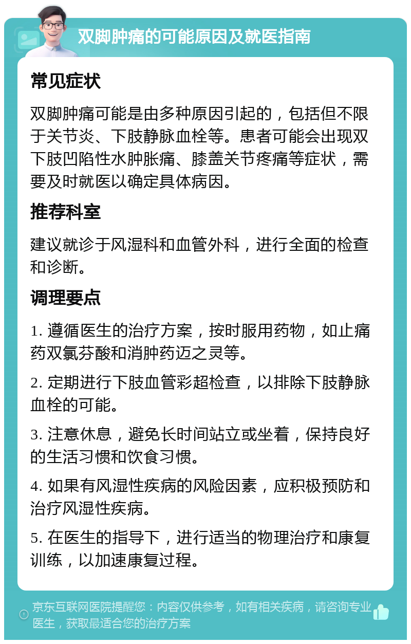 双脚肿痛的可能原因及就医指南 常见症状 双脚肿痛可能是由多种原因引起的，包括但不限于关节炎、下肢静脉血栓等。患者可能会出现双下肢凹陷性水肿胀痛、膝盖关节疼痛等症状，需要及时就医以确定具体病因。 推荐科室 建议就诊于风湿科和血管外科，进行全面的检查和诊断。 调理要点 1. 遵循医生的治疗方案，按时服用药物，如止痛药双氯芬酸和消肿药迈之灵等。 2. 定期进行下肢血管彩超检查，以排除下肢静脉血栓的可能。 3. 注意休息，避免长时间站立或坐着，保持良好的生活习惯和饮食习惯。 4. 如果有风湿性疾病的风险因素，应积极预防和治疗风湿性疾病。 5. 在医生的指导下，进行适当的物理治疗和康复训练，以加速康复过程。