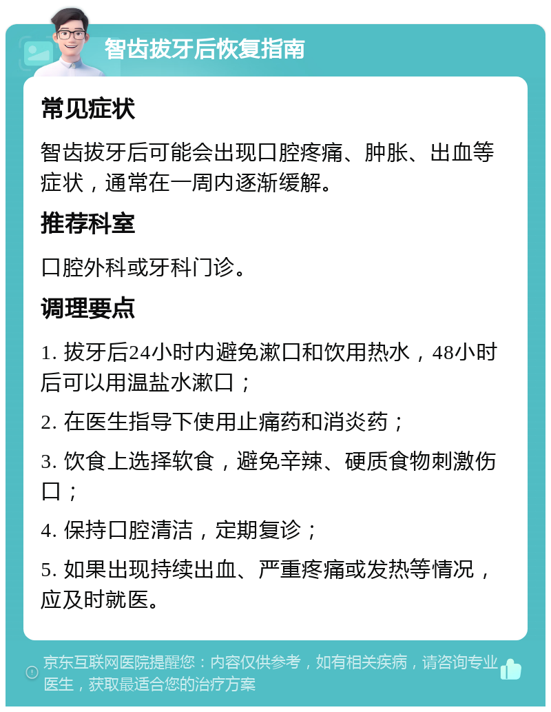 智齿拔牙后恢复指南 常见症状 智齿拔牙后可能会出现口腔疼痛、肿胀、出血等症状，通常在一周内逐渐缓解。 推荐科室 口腔外科或牙科门诊。 调理要点 1. 拔牙后24小时内避免漱口和饮用热水，48小时后可以用温盐水漱口； 2. 在医生指导下使用止痛药和消炎药； 3. 饮食上选择软食，避免辛辣、硬质食物刺激伤口； 4. 保持口腔清洁，定期复诊； 5. 如果出现持续出血、严重疼痛或发热等情况，应及时就医。