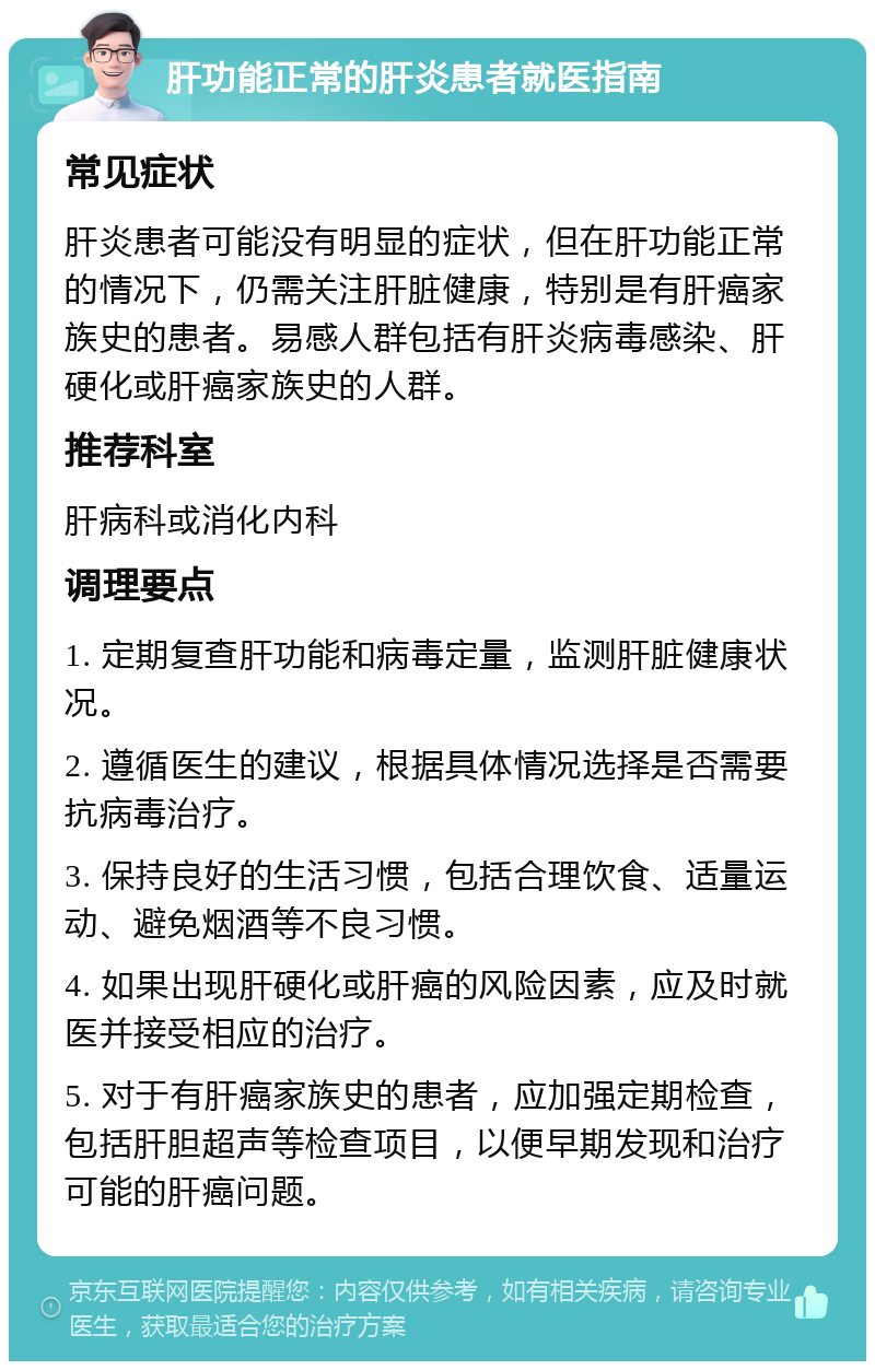 肝功能正常的肝炎患者就医指南 常见症状 肝炎患者可能没有明显的症状，但在肝功能正常的情况下，仍需关注肝脏健康，特别是有肝癌家族史的患者。易感人群包括有肝炎病毒感染、肝硬化或肝癌家族史的人群。 推荐科室 肝病科或消化内科 调理要点 1. 定期复查肝功能和病毒定量，监测肝脏健康状况。 2. 遵循医生的建议，根据具体情况选择是否需要抗病毒治疗。 3. 保持良好的生活习惯，包括合理饮食、适量运动、避免烟酒等不良习惯。 4. 如果出现肝硬化或肝癌的风险因素，应及时就医并接受相应的治疗。 5. 对于有肝癌家族史的患者，应加强定期检查，包括肝胆超声等检查项目，以便早期发现和治疗可能的肝癌问题。