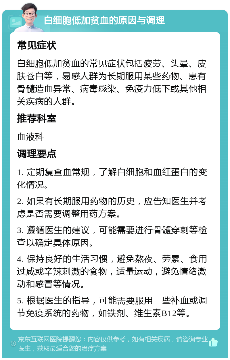 白细胞低加贫血的原因与调理 常见症状 白细胞低加贫血的常见症状包括疲劳、头晕、皮肤苍白等，易感人群为长期服用某些药物、患有骨髓造血异常、病毒感染、免疫力低下或其他相关疾病的人群。 推荐科室 血液科 调理要点 1. 定期复查血常规，了解白细胞和血红蛋白的变化情况。 2. 如果有长期服用药物的历史，应告知医生并考虑是否需要调整用药方案。 3. 遵循医生的建议，可能需要进行骨髓穿刺等检查以确定具体原因。 4. 保持良好的生活习惯，避免熬夜、劳累、食用过咸或辛辣刺激的食物，适量运动，避免情绪激动和感冒等情况。 5. 根据医生的指导，可能需要服用一些补血或调节免疫系统的药物，如铁剂、维生素B12等。