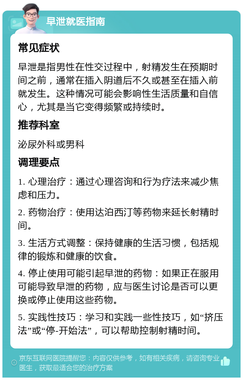 早泄就医指南 常见症状 早泄是指男性在性交过程中，射精发生在预期时间之前，通常在插入阴道后不久或甚至在插入前就发生。这种情况可能会影响性生活质量和自信心，尤其是当它变得频繁或持续时。 推荐科室 泌尿外科或男科 调理要点 1. 心理治疗：通过心理咨询和行为疗法来减少焦虑和压力。 2. 药物治疗：使用达泊西汀等药物来延长射精时间。 3. 生活方式调整：保持健康的生活习惯，包括规律的锻炼和健康的饮食。 4. 停止使用可能引起早泄的药物：如果正在服用可能导致早泄的药物，应与医生讨论是否可以更换或停止使用这些药物。 5. 实践性技巧：学习和实践一些性技巧，如“挤压法”或“停-开始法”，可以帮助控制射精时间。