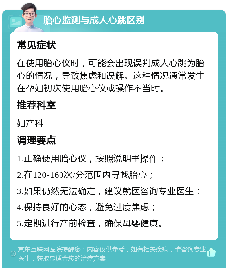 胎心监测与成人心跳区别 常见症状 在使用胎心仪时，可能会出现误判成人心跳为胎心的情况，导致焦虑和误解。这种情况通常发生在孕妇初次使用胎心仪或操作不当时。 推荐科室 妇产科 调理要点 1.正确使用胎心仪，按照说明书操作； 2.在120-160次/分范围内寻找胎心； 3.如果仍然无法确定，建议就医咨询专业医生； 4.保持良好的心态，避免过度焦虑； 5.定期进行产前检查，确保母婴健康。