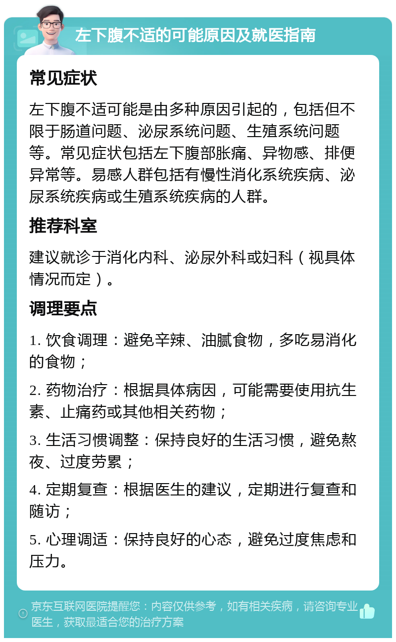 左下腹不适的可能原因及就医指南 常见症状 左下腹不适可能是由多种原因引起的，包括但不限于肠道问题、泌尿系统问题、生殖系统问题等。常见症状包括左下腹部胀痛、异物感、排便异常等。易感人群包括有慢性消化系统疾病、泌尿系统疾病或生殖系统疾病的人群。 推荐科室 建议就诊于消化内科、泌尿外科或妇科（视具体情况而定）。 调理要点 1. 饮食调理：避免辛辣、油腻食物，多吃易消化的食物； 2. 药物治疗：根据具体病因，可能需要使用抗生素、止痛药或其他相关药物； 3. 生活习惯调整：保持良好的生活习惯，避免熬夜、过度劳累； 4. 定期复查：根据医生的建议，定期进行复查和随访； 5. 心理调适：保持良好的心态，避免过度焦虑和压力。