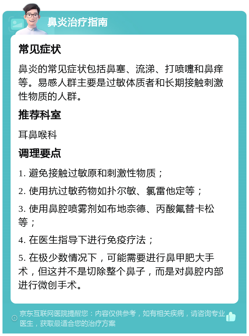 鼻炎治疗指南 常见症状 鼻炎的常见症状包括鼻塞、流涕、打喷嚏和鼻痒等。易感人群主要是过敏体质者和长期接触刺激性物质的人群。 推荐科室 耳鼻喉科 调理要点 1. 避免接触过敏原和刺激性物质； 2. 使用抗过敏药物如扑尔敏、氯雷他定等； 3. 使用鼻腔喷雾剂如布地奈德、丙酸氟替卡松等； 4. 在医生指导下进行免疫疗法； 5. 在极少数情况下，可能需要进行鼻甲肥大手术，但这并不是切除整个鼻子，而是对鼻腔内部进行微创手术。