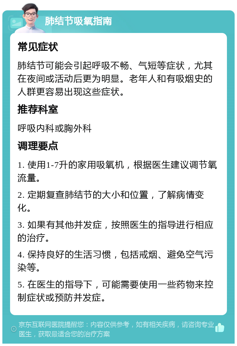 肺结节吸氧指南 常见症状 肺结节可能会引起呼吸不畅、气短等症状，尤其在夜间或活动后更为明显。老年人和有吸烟史的人群更容易出现这些症状。 推荐科室 呼吸内科或胸外科 调理要点 1. 使用1-7升的家用吸氧机，根据医生建议调节氧流量。 2. 定期复查肺结节的大小和位置，了解病情变化。 3. 如果有其他并发症，按照医生的指导进行相应的治疗。 4. 保持良好的生活习惯，包括戒烟、避免空气污染等。 5. 在医生的指导下，可能需要使用一些药物来控制症状或预防并发症。