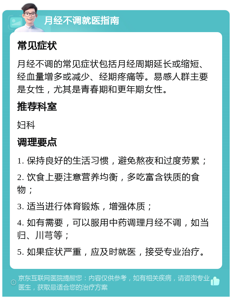 月经不调就医指南 常见症状 月经不调的常见症状包括月经周期延长或缩短、经血量增多或减少、经期疼痛等。易感人群主要是女性，尤其是青春期和更年期女性。 推荐科室 妇科 调理要点 1. 保持良好的生活习惯，避免熬夜和过度劳累； 2. 饮食上要注意营养均衡，多吃富含铁质的食物； 3. 适当进行体育锻炼，增强体质； 4. 如有需要，可以服用中药调理月经不调，如当归、川芎等； 5. 如果症状严重，应及时就医，接受专业治疗。