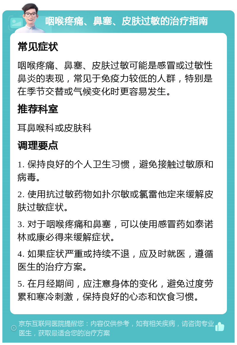 咽喉疼痛、鼻塞、皮肤过敏的治疗指南 常见症状 咽喉疼痛、鼻塞、皮肤过敏可能是感冒或过敏性鼻炎的表现，常见于免疫力较低的人群，特别是在季节交替或气候变化时更容易发生。 推荐科室 耳鼻喉科或皮肤科 调理要点 1. 保持良好的个人卫生习惯，避免接触过敏原和病毒。 2. 使用抗过敏药物如扑尔敏或氯雷他定来缓解皮肤过敏症状。 3. 对于咽喉疼痛和鼻塞，可以使用感冒药如泰诺林或康必得来缓解症状。 4. 如果症状严重或持续不退，应及时就医，遵循医生的治疗方案。 5. 在月经期间，应注意身体的变化，避免过度劳累和寒冷刺激，保持良好的心态和饮食习惯。