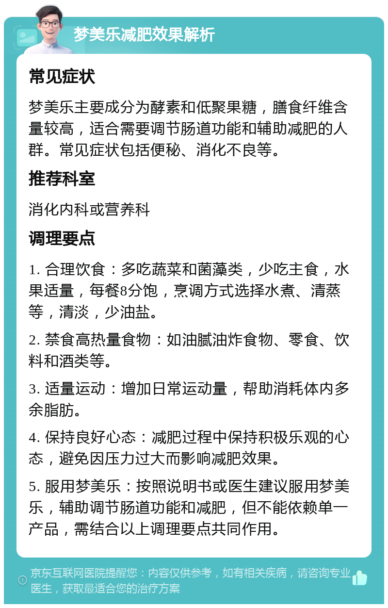 梦美乐减肥效果解析 常见症状 梦美乐主要成分为酵素和低聚果糖，膳食纤维含量较高，适合需要调节肠道功能和辅助减肥的人群。常见症状包括便秘、消化不良等。 推荐科室 消化内科或营养科 调理要点 1. 合理饮食：多吃蔬菜和菌藻类，少吃主食，水果适量，每餐8分饱，烹调方式选择水煮、清蒸等，清淡，少油盐。 2. 禁食高热量食物：如油腻油炸食物、零食、饮料和酒类等。 3. 适量运动：增加日常运动量，帮助消耗体内多余脂肪。 4. 保持良好心态：减肥过程中保持积极乐观的心态，避免因压力过大而影响减肥效果。 5. 服用梦美乐：按照说明书或医生建议服用梦美乐，辅助调节肠道功能和减肥，但不能依赖单一产品，需结合以上调理要点共同作用。