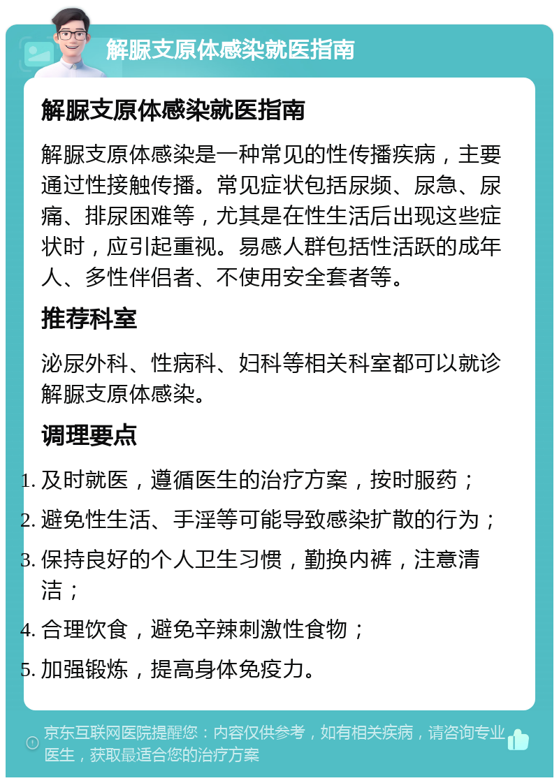 解脲支原体感染就医指南 解脲支原体感染就医指南 解脲支原体感染是一种常见的性传播疾病，主要通过性接触传播。常见症状包括尿频、尿急、尿痛、排尿困难等，尤其是在性生活后出现这些症状时，应引起重视。易感人群包括性活跃的成年人、多性伴侣者、不使用安全套者等。 推荐科室 泌尿外科、性病科、妇科等相关科室都可以就诊解脲支原体感染。 调理要点 及时就医，遵循医生的治疗方案，按时服药； 避免性生活、手淫等可能导致感染扩散的行为； 保持良好的个人卫生习惯，勤换内裤，注意清洁； 合理饮食，避免辛辣刺激性食物； 加强锻炼，提高身体免疫力。